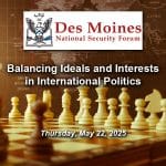 DMNSF-9-600px Composite image with a photo of a chess board in the foreground and a global map in the background. Layered over this photo is the Des Moines National Security Forum logo above the title and date of the event: "Balancing Ideals and Interests in International Politics," May 22, 2025.