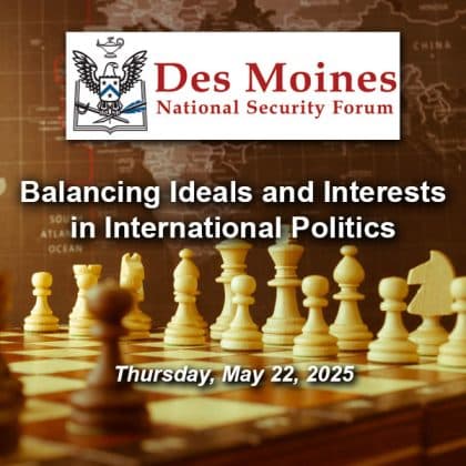 Composite image with a photo of a chess board in the foreground and a global map in the background. Layered over this photo is the Des Moines National Security Forum logo above the title and date of the event: "Balancing Ideals and Interests in International Politics," May 22, 2025.
