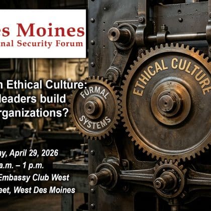 Composite image with a photo of three meshed gears. - The large gear in the center is labeled "Ethical Culture." The smaller gear on the left is labeled "Formal Systems" and the gear on the right is labeled "Informal Systems." Over this background is the Des Moines National Security Forum logo above the title, date and location of the event: "Designing an Ethical Culture: How do leaders build ethical organizations?," Wednesday, April 29, 2026, Des Moines Embassy Club West, Des Moines, Iowa.