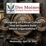 DMNSF-12-600px Composite image with a photo of three meshed gears. - The large gear in the center is labeled "Ethical Culture." The smaller gear on the left is labeled "Formal Systems" and the gear on the right is labeled "Informal Systems." Over this background is the Des Moines National Security Forum logo above the title and date of the event: "Designing an Ethical Culture: How do leaders build ethical organizations?," Wednesday, April 29, 2026.