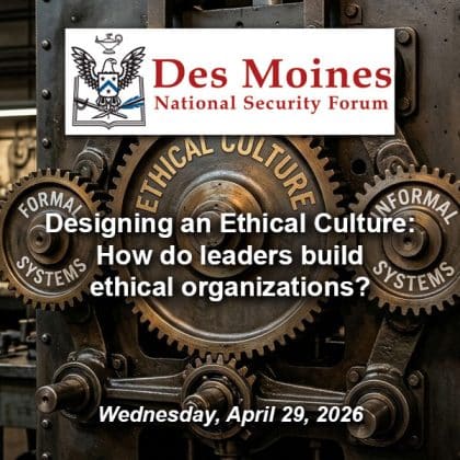 Composite image with a photo of three meshed gears. - The large gear in the center is labeled "Ethical Culture." The smaller gear on the left is labeled "Formal Systems" and the gear on the right is labeled "Informal Systems." Over this background is the Des Moines National Security Forum logo above the title and date of the event: "Designing an Ethical Culture: How do leaders build ethical organizations?," Wednesday, April 29, 2026.