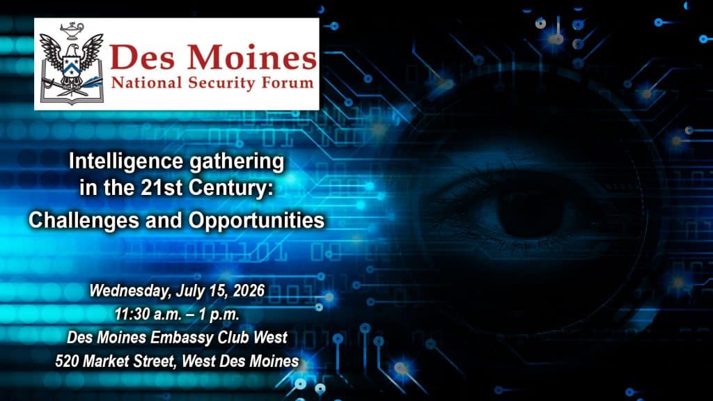 Composite image with a photo of blue digital haze of circuits with a human eye peeking through. Over this background is the Des Moines National Security Forum logo above the title, date and location of the event: "Intelligence gathering in the 21st Century: Challenges and Opportunities," Wednesday, July 15, 2026, Des Moines Embassy Club West, Des Moines, Iowa.